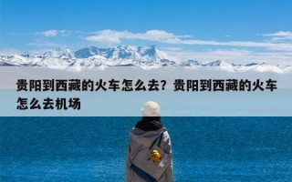 贵阳到西藏的火车怎么去？贵阳到西藏的火车怎么去机场