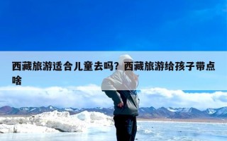 西藏旅游适合儿童去吗？西藏旅游给孩子带点啥