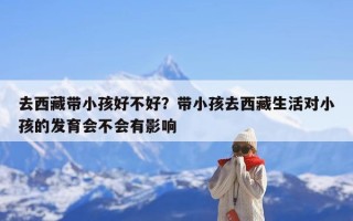 去西藏带小孩好不好？带小孩去西藏生活对小孩的发育会不会有影响