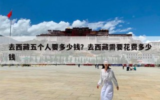 去西藏五个人要多少钱？去西藏需要花费多少钱