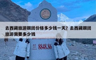 去西藏旅游跟团价格多少钱一天？去西藏跟团旅游需要多少钱