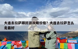 大连去拉萨跟团游攻略价格？大连去拉萨怎么走最好