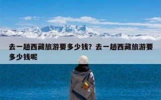 去一趟西藏旅游要多少钱？去一趟西藏旅游要多少钱呢