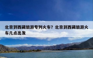 北京到西藏旅游专列火车？北京到西藏旅游火车几点出发