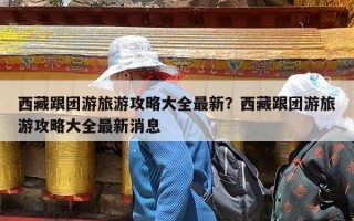 西藏跟团游旅游攻略大全最新？西藏跟团游旅游攻略大全最新消息