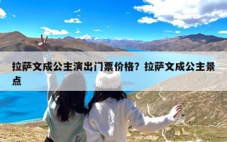 拉萨文成公主演出门票价格？拉萨文成公主景点门票贵不贵？