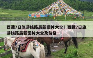 西藏7日旅游线路最新图片大全？西藏7日旅游线路最新图片大全及价格