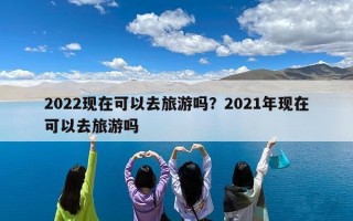 2022现在可以去旅游吗？2021年现在可以去旅游吗