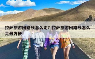 拉萨旅游团路线怎么走？拉萨旅游团路线怎么走最方便