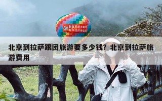 北京到拉萨跟团旅游要多少钱？北京到拉萨旅游费用