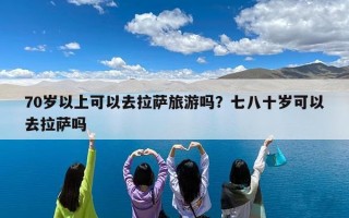 70岁以上可以去拉萨旅游吗？七八十岁可以去拉萨吗