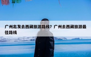 广州出发去西藏旅游路线？广州去西藏旅游最佳路线