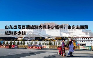 山东出发西藏旅游大概多少钱啊？山东去西藏旅游多少钱