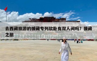去西藏旅游的援藏专列软卧有双人间吗？援藏之旅
