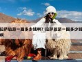 拉萨旅游一圈多少钱啊？拉萨旅游一圈多少钱啊