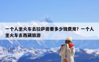 一个人坐火车去拉萨需要多少钱费用？一个人坐火车去西藏旅游