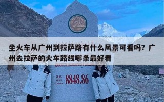 坐火车从广州到拉萨路有什么风景可看吗？广州去拉萨的火车路线哪条最好看