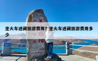 坐火车进藏旅游费用？坐火车进藏旅游费用多少