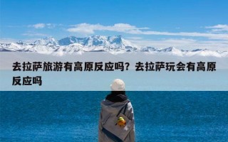 去拉萨旅游有高原反应吗？去拉萨玩会有高原反应吗