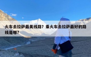 火车去拉萨最美线路？乘火车去拉萨最好的路线是哪?