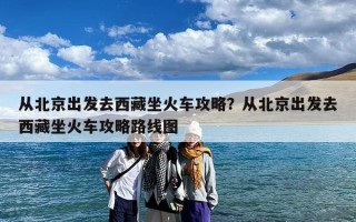 从北京出发去西藏坐火车攻略？从北京出发去西藏坐火车攻略路线图