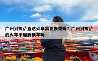 广州到拉萨直达火车需要换乘吗？广州到拉萨的火车中途要换车吗