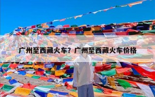 广州至西藏火车？广州至西藏火车价格