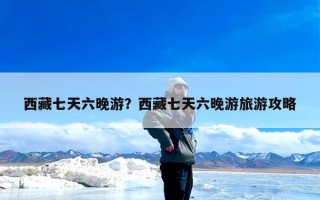 西藏七天六晚游？西藏七天六晚游旅游攻略