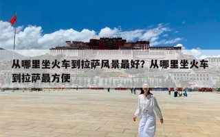 从哪里坐火车到拉萨风景最好？从哪里坐火车到拉萨最方便