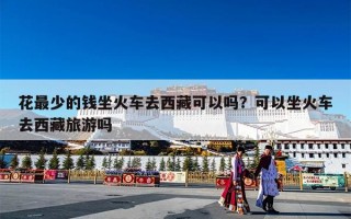 花最少的钱坐火车去西藏可以吗？可以坐火车去西藏旅游吗