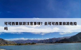 可可西里旅游注意事项？去可可西里旅游危险吗