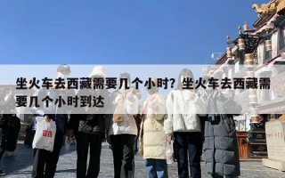 坐火车去西藏需要几个小时？坐火车去西藏需要几个小时到达