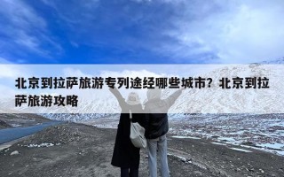 北京到拉萨旅游专列途经哪些城市？北京到拉萨旅游攻略