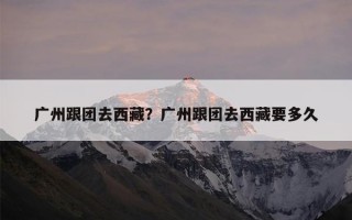 广州跟团去西藏？广州跟团去西藏要多久
