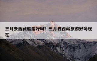 三月去西藏旅游好吗？三月去西藏旅游好吗现在