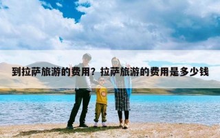 到拉萨旅游的费用？拉萨旅游的费用是多少钱
