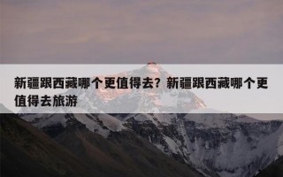 新疆跟西藏哪个更值得去？新疆跟西藏哪个更值得去旅游