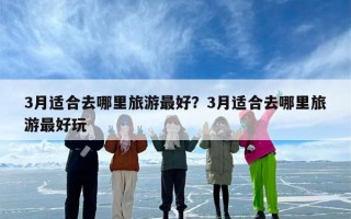 3月适合去哪里旅游最好？3月适合去哪里旅游最好玩