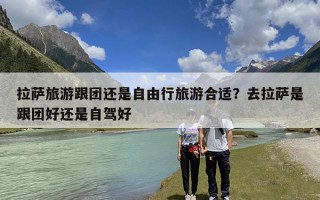 拉萨旅游跟团还是自由行旅游合适？去拉萨是跟团好还是自驾好
