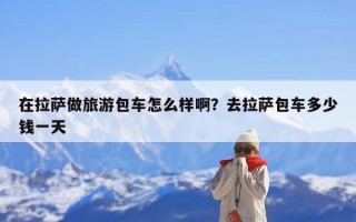 在拉萨做旅游包车怎么样啊？去拉萨包车多少钱一天