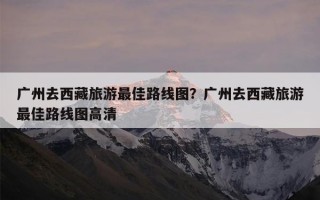 广州去西藏旅游最佳路线图？广州去西藏旅游最佳路线图高清