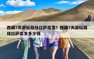 西藏7天游玩路线拉萨出发？西藏7天游玩路线拉萨出发多少钱