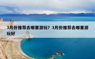 3月份推荐去哪里游玩？3月份推荐去哪里游玩好