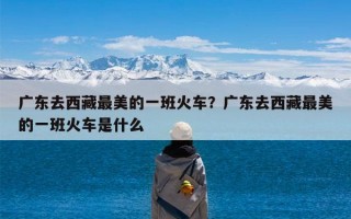 广东去西藏最美的一班火车？广东去西藏最美的一班火车是什么