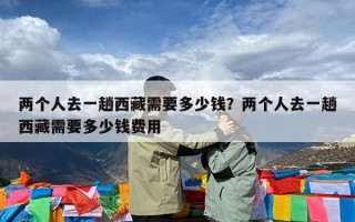 两个人去一趟西藏需要多少钱？两个人去一趟西藏需要多少钱费用