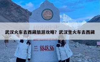 武汉火车去西藏旅游攻略？武汉坐火车去西藏
