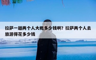 拉萨一趟两个人大概多少钱啊？拉萨两个人去旅游得花多少钱