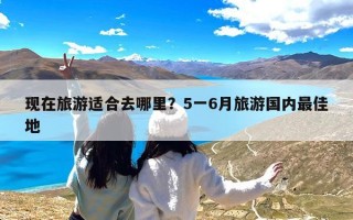 现在旅游适合去哪里？5一6月旅游国内最佳地