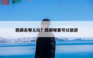 西藏去哪儿玩？西藏哪里可以旅游