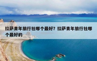 拉萨青年旅行社哪个最好？拉萨青年旅行社哪个最好的